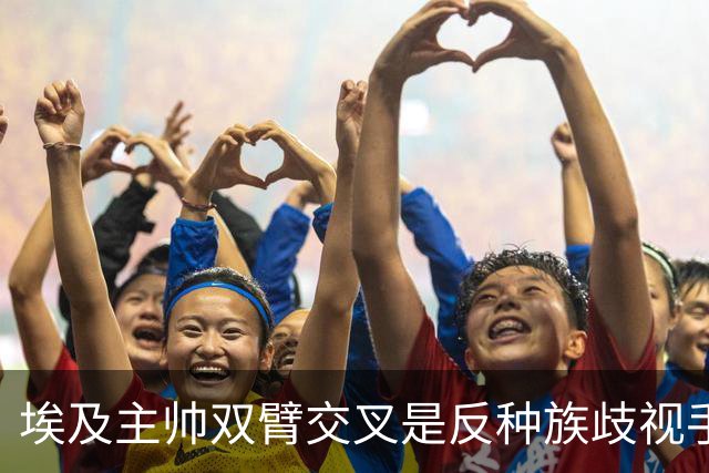 埃及主帅双臂交叉是反种族歧视手势，本场主裁曾因维尼修斯启用过